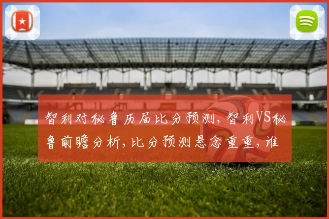 智利对秘鲁历届比分预测,智利VS秘鲁前瞻分析,比分预测悬念重重,谁将笑到最后